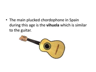 • The main plucked chordophone in Spain
during this age is the vihuela which is similar
to the guitar.
 