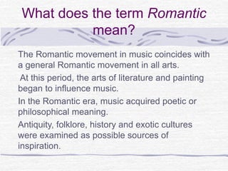 What does the term Romantic
mean?
The Romantic movement in music coincides with
a general Romantic movement in all arts.
At this period, the arts of literature and painting
began to influence music.
In the Romantic era, music acquired poetic or
philosophical meaning.
Antiquity, folklore, history and exotic cultures
were examined as possible sources of
inspiration.
 