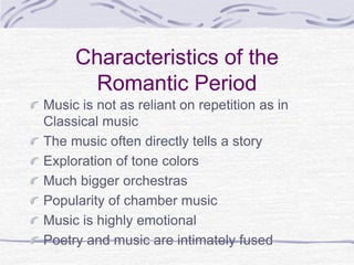 Characteristics of the
Romantic Period
Music is not as reliant on repetition as in
Classical music
The music often directly tells a story
Exploration of tone colors
Much bigger orchestras
Popularity of chamber music
Music is highly emotional
Poetry and music are intimately fused
 