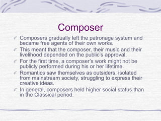 Composer
Composers gradually left the patronage system and
became free agents of their own works.
This meant that the composer, their music and their
livelihood depended on the public’s approval.
For the first time, a composer’s work might not be
publicly performed during his or her lifetime.
Romantics saw themselves as outsiders, isolated
from mainstream society, struggling to express their
creative ideas.
In general, composers held higher social status than
in the Classical period.
 