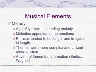 Musical Elements
Melody
Age of lyricism – unending melody
Melodies appealed to the emotions
Phrases tended to be longer and irregular
in length
Themes were more complex and utilized
chromaticism
Advent of theme transformation (Berlioz,
Wagner)
 