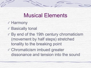 Musical Elements
Harmony
Basically tonal
By end of the 19th century chromaticism
(movement by half steps) stretched
tonality to the breaking point
Chromaticism imbued greater
dissonance and tension into the sound
 