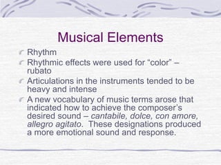 Musical Elements
Rhythm
Rhythmic effects were used for “color” –
rubato
Articulations in the instruments tended to be
heavy and intense
A new vocabulary of music terms arose that
indicated how to achieve the composer’s
desired sound – cantabile, dolce, con amore,
allegro agitato. These designations produced
a more emotional sound and response.
 