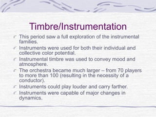 Timbre/Instrumentation
This period saw a full exploration of the instrumental
families.
Instruments were used for both their individual and
collective color potential.
Instrumental timbre was used to convey mood and
atmosphere.
The orchestra became much larger – from 70 players
to more than 100 (resulting in the necessity of a
conductor).
Instruments could play louder and carry farther.
Instruments were capable of major changes in
dynamics.
 