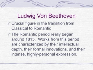 Ludwig Von Beethoven
Crucial figure in the transition from
Classical to Romantic
The Romantic period really began
around 1815. Works from this period
are characterized by their intellectual
depth, their formal innovations, and their
intense, highly-personal expression.
 