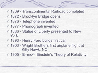 1869 - Transcontinental Railroad completed
1872 - Brooklyn Bridge opens
1876 - Telephone invented
1877 - Phonograph invented
1886 - Statue of Liberty presented to New
York
1893 - Henry Ford builds first car
1903 - Wright Brothers first airplane flight at
Kitty Hawk, NC
1905 - E=mc2 - Einstein’s Theory of Relativity
 