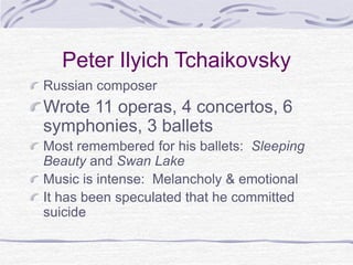 Peter Ilyich Tchaikovsky
Russian composer
Wrote 11 operas, 4 concertos, 6
symphonies, 3 ballets
Most remembered for his ballets: Sleeping
Beauty and Swan Lake
Music is intense: Melancholy & emotional
It has been speculated that he committed
suicide
 