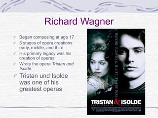 Richard Wagner
Began composing at age 17
3 stages of opera creations:
early, middle, and third
His primary legacy was his
creation of operas
Wrote the opera Tristan and
Isolde.
Tristan und Isolde
was one of his
greatest operas
 