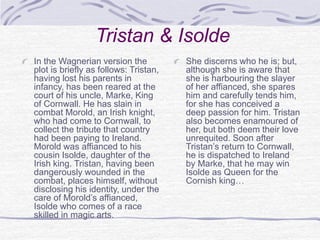 Tristan & Isolde
In the Wagnerian version the
plot is briefly as follows: Tristan,
having lost his parents in
infancy, has been reared at the
court of his uncle, Marke, King
of Cornwall. He has slain in
combat Morold, an Irish knight,
who had come to Cornwall, to
collect the tribute that country
had been paying to Ireland.
Morold was affianced to his
cousin Isolde, daughter of the
Irish king. Tristan, having been
dangerously wounded in the
combat, places himself, without
disclosing his identity, under the
care of Morold’s affianced,
Isolde who comes of a race
skilled in magic arts.
She discerns who he is; but,
although she is aware that
she is harbouring the slayer
of her affianced, she spares
him and carefully tends him,
for she has conceived a
deep passion for him. Tristan
also becomes enamoured of
her, but both deem their love
unrequited. Soon after
Tristan’s return to Cornwall,
he is dispatched to Ireland
by Marke, that he may win
Isolde as Queen for the
Cornish king…
 