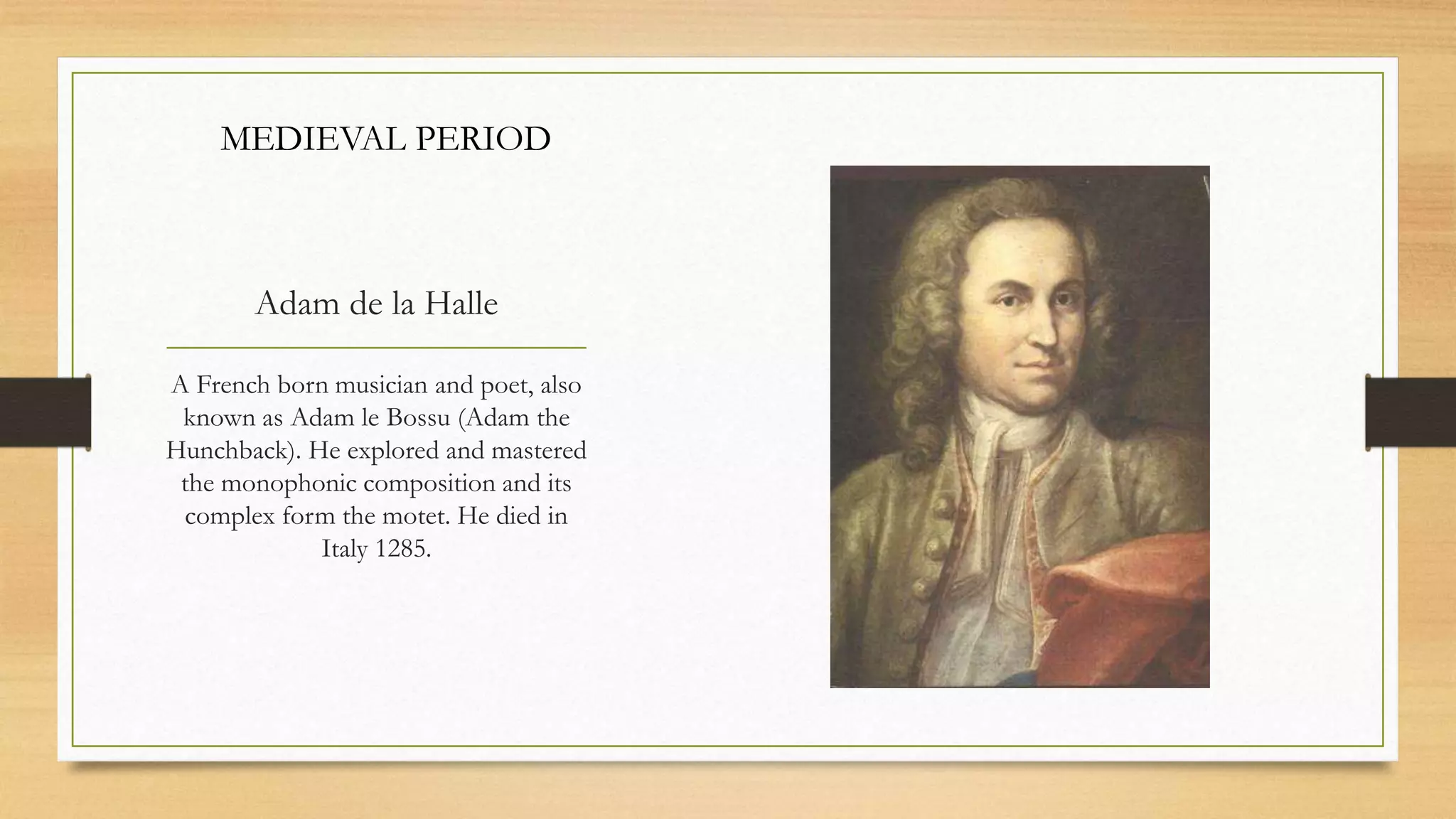 Adam de la Halle
A French born musician and poet, also
known as Adam le Bossu (Adam the
Hunchback). He explored and mastered
the monophonic composition and its
complex form the motet. He died in
Italy 1285.
MEDIEVAL PERIOD
 