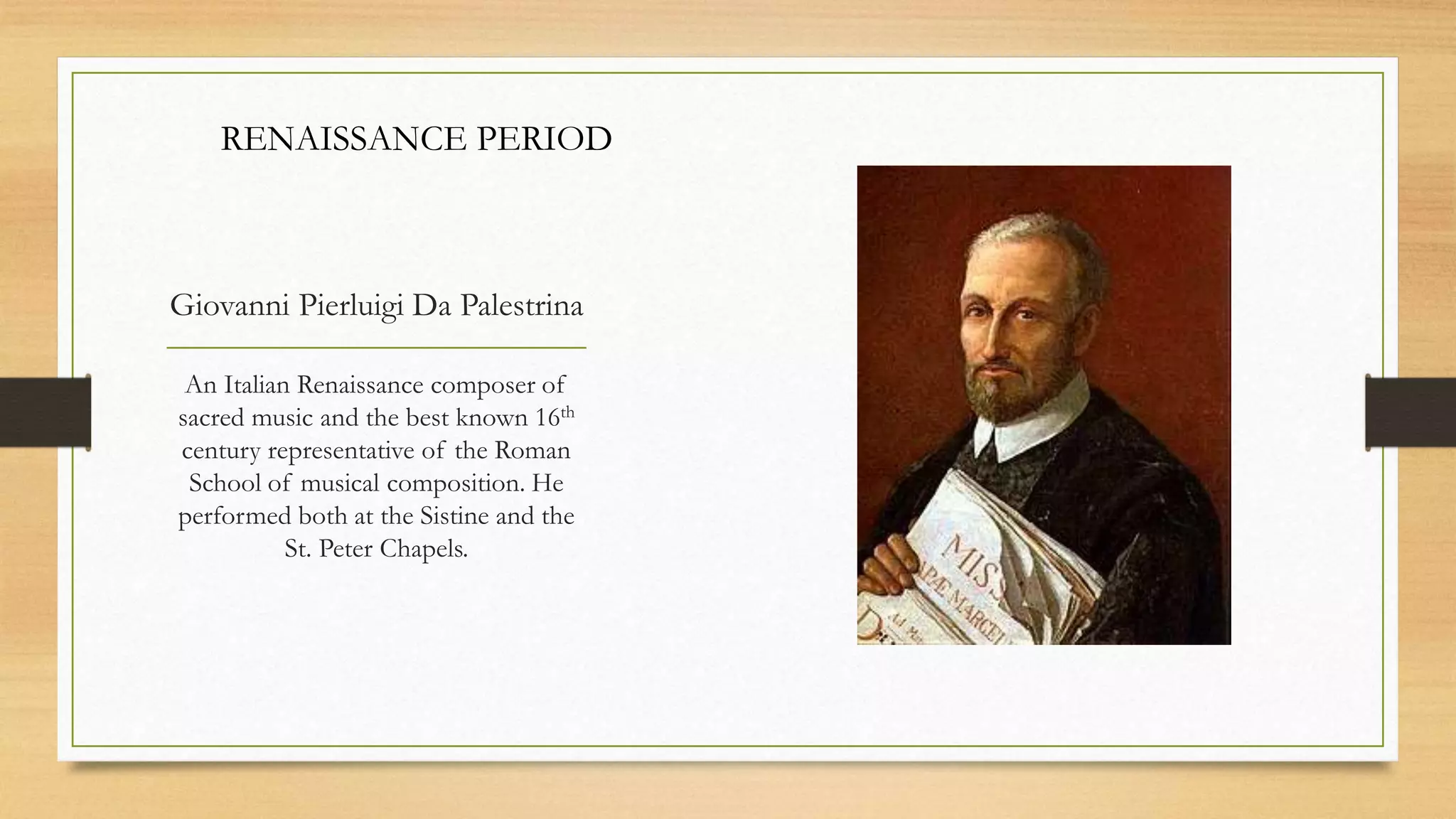Giovanni Pierluigi Da Palestrina
An Italian Renaissance composer of
sacred music and the best known 16th
century representative of the Roman
School of musical composition. He
performed both at the Sistine and the
St. Peter Chapels.
RENAISSANCE PERIOD
 