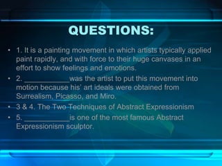 QUESTIONS:
• 1. It is a painting movement in which artists typically applied
paint rapidly, and with force to their huge canvases in an
effort to show feelings and emotions.
• 2. ___________was the artist to put this movement into
motion because his’ art ideals were obtained from
Surrealism, Picasso, and Miro.
• 3 & 4. The Two Techniques of Abstract Expressionism
• 5. ___________is one of the most famous Abstract
Expressionism sculptor.
 