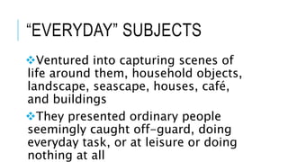 “EVERYDAY” SUBJECTS
Ventured into capturing scenes of
life around them, household objects,
landscape, seascape, houses, café,
and buildings
They presented ordinary people
seemingly caught off-guard, doing
everyday task, or at leisure or doing
nothing at all
 