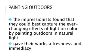 PAINTING OUTDOORS
 the impressionists found that
they could best capture the ever-
changing effects of light on color
by painting outdoors in natural
light
 gave their works a freshness and
immediacy
 