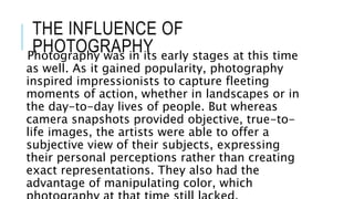 THE INFLUENCE OF
PHOTOGRAPHYPhotography was in its early stages at this time
as well. As it gained popularity, photography
inspired impressionists to capture fleeting
moments of action, whether in landscapes or in
the day-to-day lives of people. But whereas
camera snapshots provided objective, true-to-
life images, the artists were able to offer a
subjective view of their subjects, expressing
their personal perceptions rather than creating
exact representations. They also had the
advantage of manipulating color, which
 