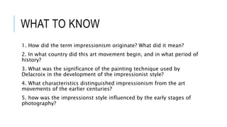 WHAT TO KNOW
1. How did the term impressionism originate? What did it mean?
2. In what country did this art movement begin, and in what period of
history?
3. What was the significance of the painting technique used by
Delacroix in the development of the impressionist style?
4. What characteristics distinguished impressionism from the art
movements of the earlier centuries?
5. how was the impressionst style influenced by the early stages of
photography?
 