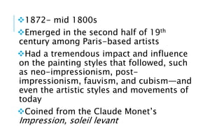 1872- mid 1800s
Emerged in the second half of 19th
century among Paris-based artists
Had a tremendous impact and influence
on the painting styles that followed, such
as neo-impressionism, post-
impressionism, fauvism, and cubism—and
even the artistic styles and movements of
today
Coined from the Claude Monet’s
Impression, soleil levant
 
