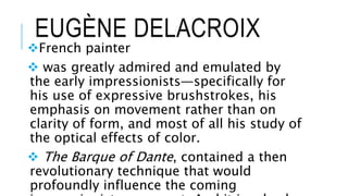 EUGÈNE DELACROIX
French painter
 was greatly admired and emulated by
the early impressionists—specifically for
his use of expressive brushstrokes, his
emphasis on movement rather than on
clarity of form, and most of all his study of
the optical effects of color.
 The Barque of Dante, contained a then
revolutionary technique that would
profoundly influence the coming
 