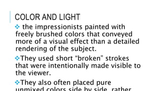 COLOR AND LIGHT
 the impressionists painted with
freely brushed colors that conveyed
more of a visual effect than a detailed
rendering of the subject.
They used short “broken” strokes
that were intentionally made visible to
the viewer.
They also often placed pure
 