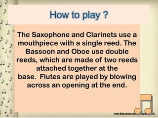 The Saxophone and Clarinets use a
mouthpiece with a single reed. The
Bassoon and Oboe use double
reeds, which are made of two reeds
attached together at the
base. Flutes are played by blowing
across an opening at the end.

 