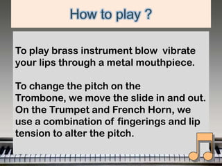 To play brass instrument blow vibrate
your lips through a metal mouthpiece.
To change the pitch on the
Trombone, we move the slide in and out.
On the Trumpet and French Horn, we
use a combination of fingerings and lip
tension to alter the pitch.

 