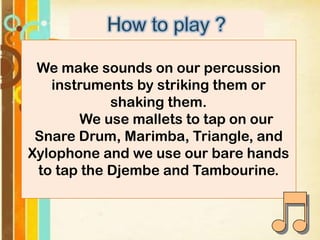 We make sounds on our percussion
instruments by striking them or
shaking them.
We use mallets to tap on our
Snare Drum, Marimba, Triangle, and
Xylophone and we use our bare hands
to tap the Djembe and Tambourine.

 