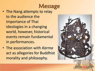 • The Nang attempts to relay
to the audience the
importance of Thai
ideologies in a changing
world, however, historical
events remain fundamental
in performances.
• The association with Karma
act as allegories for Buddhist
morality and philosophy.
 