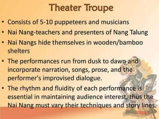 • Consists of 5-10 puppeteers and musicians
• Nai Nang-teachers and presenters of Nang Talung
• Nai Nangs hide themselves in wooden/bamboo
shelters
• The performances run from dusk to dawn and
incorporate narration, songs, prose, and the
performer's improvised dialogue.
• The rhythm and fluidity of each performance is
essential in maintaining audience interest, thus the
Nai Nang must vary their techniques and story lines.
 