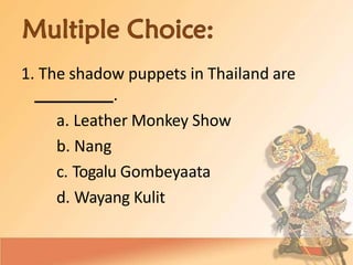 1. The shadow puppets in Thailand are
.
a. Leather Monkey Show
b. Nang
c. Togalu Gombeyaata
d. Wayang Kulit
 