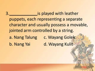 3. is played with leather
puppets, each representing a separate
character and usually possess a movable,
jointed arm controlled by a string.
a. Nang Talung
b. Nang Yai
c. Wayang Golek
d. Wayang Kulit
 