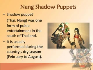 • Shadow puppet
(Thai: Nang) was one
form of public
entertainment in the
south of Thailand.
• It is usually
performed during the
country's dry season
(February to August).
 
