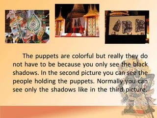 The puppets are colorful but really they do
not have to be because you only see the black
shadows. In the second picture you can see the
people holding the puppets. Normally you can
see only the shadows like in the third picture.
 