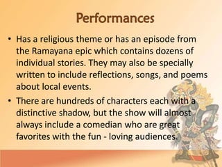• Has a religious theme or has an episode from
the Ramayana epic which contains dozens of
individual stories. They may also be specially
written to include reflections, songs, and poems
about local events.
• There are hundreds of characters each with a
distinctive shadow, but the show will almost
always include a comedian who are great
favorites with the fun - loving audiences.
 