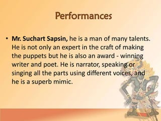 • Mr. Suchart Sapsin, he is a man of many talents.
He is not only an expert in the craft of making
the puppets but he is also an award - winning
writer and poet. He is narrator, speaking or
singing all the parts using different voices, and
he is a superb mimic.
 