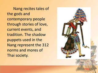 Nang recites tales of
the gods and
contemporary people
through stories of love,
current events, and
tradition. The shadow
puppets used in the
Nang represent the 312
norms and mores of
Thai society.
 