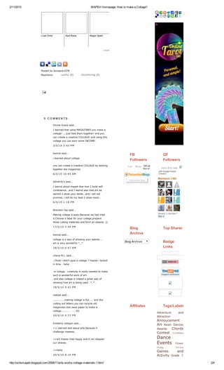 2/11/2015 MAPEHHomepage:HowtomakeaCollage?
http://uchsmapeh.blogspot.com/2008/11/arts­works­collage­materials­1.html 2/4
LostChild KartRace MagicSpell
Linkwithin
   
Postedbyilovepink1078
Reactions: useful (0) interesting (0)

9  C O M M E N T S :
      
      
Followthisblog
Jointhissite
with Google Friend
Connect
Members(148)
More»
Alreadyamember?
Signin
BlogArchive
Adventure and
Attraction
Annoucement
Art Asian Dances
Awards Chords
Contest
Dance
Events
Games and
Activity Grade 7
FB
Followers
326peoplelikethis.Bethe
firstofyourfriends.
Like Share
GF
Followers
Blog
Archive
TopSharer
Badge
Links
Affiliates Tags/Labels
Cordillera
Flower
Friday Fill­Ins
DivineGracesaid...
IlearnedthatusingMAGAZINESyoumakea
collage!...justheldthemtogether!andyou
cancreateacreativeCOLLAGE!andusingthis
collageyoucanearnsomeINCOME!
3/5/103:42PM
kenniesaid...
ilearnedaboutcollage
youcancreateacreativeCOLLAGEbysticking
togetherthemagazines
6/5/1010:45AM
jOmArIk'ssaid...
Ilearndaboutmapehthathow2buildself
confedence...andIlearndalsothatdntbe
ashmd2showyourtalnts...andiwillnot
promise..iwilldomybest2showmore..
6/5/101:18PM
BrendonYapsaid...
Makingcollageiseasy.Becausewehadtried
it.Chooseabaseforyourcollage,prepare
thosecuttingmaterialsandformanobjects:))
17/5/105:44PM
kenniesaid...
collageisawayofshowingyourtalents...
artisverywonderful^_^
18/5/106:47AM
cherieM.L.said...
.ithinkididn'tpassacollage?maybeilacked
intime.hehe.
.incollage.creativityisreallyneededtomake
suchawonderfulworkofart.
.andalsocollageisindeedagreatwayof
showinghowartisbeingused.*_*.
18/5/109:42PM
radzpesaid...
..............makingcollageisfun.....andlike
cuttingoutlettersyoucanrecycleold
magazinesandnewspapertomakea
collage.............XD
20/5/104:37PM
kimberlycabigonsaid...
>>ilearnedalotaboutartsbecauseit
challengemeeeee..
>>artmakesmeehappyanditcandisapair
ourstresss..
>>hehe
20/5/108:10PM
 