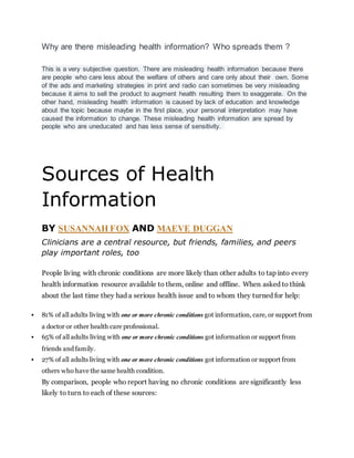 Why are there misleading health information? Who spreads them ?
This is a very subjective question. There are misleading health information because there
are people who care less about the welfare of others and care only about their own. Some
of the ads and marketing strategies in print and radio can sometimes be very misleading
because it aims to sell the product to augment health resulting them to exaggerate. On the
other hand, misleading health information is caused by lack of education and knowledge
about the topic because maybe in the first place, your personal interpretation may have
caused the information to change. These misleading health information are spread by
people who are uneducated and has less sense of sensitivity.
Sources of Health
Information
BY SUSANNAH FOX AND MAEVE DUGGAN
Clinicians are a central resource, but friends, families, and peers
play important roles, too
People living with chronic conditions are more likely than other adults to tap into every
health information resource available to them, online and offline. When asked to think
about the last time they had a serious health issue and to whom they turned for help:
 81% of all adults living with one or more chronic conditions got information, care, or support from
a doctor or other health care professional.
 65% of all adults living with one or more chronic conditions got information or support from
friends and family.
 27% of all adults living with one or more chronic conditions got information or support from
others who have the same health condition.
By comparison, people who report having no chronic conditions are significantly less
likely to turn to each of these sources:
 