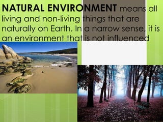 NATURAL ENVIRONMENT means all
living and non-living things that are
naturally on Earth. In a narrow sense, it is
an environment that is not influenced
by people.
 
