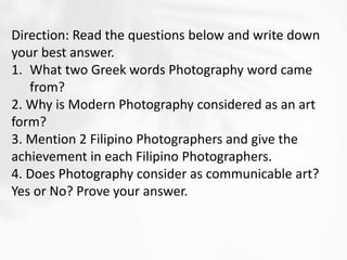 Direction: Read the questions below and write down
your best answer.
1. What two Greek words Photography word came
from?
2. Why is Modern Photography considered as an art
form?
3. Mention 2 Filipino Photographers and give the
achievement in each Filipino Photographers.
4. Does Photography consider as communicable art?
Yes or No? Prove your answer.
 