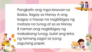 Pangkatin ang mga larawan sa
ibaba. Ilagay sa Hanay A ang
bagay o hayop na nagbibigay ng
mataas na tunog at sa sa Hanay
B naman ang nagbibigay ng
mababang tunog. Isulat ang letra
ng tamang sagot sa iyong
sagutang papel.
 