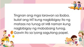 Tingnan ang mga larawan sa ibaba.
Isulat ang MT kung nagbibigay ito ng
mataas na tunog at MB naman kung
nagbibigay ng mababang tunog.
Gawin ito sa iyong sagutang papel.
 