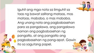 Iguhit ang mga nota sa limguhit sa
taas ng bawat salitang mataas, mas
mataas, mababa, o mas mababa.
Ang unang nota ang pagbabasehan
para sa pangalawa, ang pangalawa
naman ang pagbabasehan ng
pangatlo, at ang pangatlo ang
pagbabasehan ng pang-apat. Gawin
ito sa sagutang papel.
 