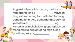 Ang melodiya ay binubuo ng mataas at
mababang tono o _____________. Mayroon
ding katamtamang taas at katamtamang
baba ng tono. Ang pamaraang Kodaly na
ipinakilala ni _____________________ ng
Hungaria ay makakatulong upang lubusan
mong makita ang antas ng mga tunog
gamit ang senyas____________.
 