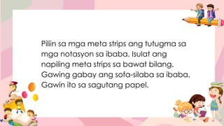 Piliin sa mga meta strips ang tutugma sa
mga notasyon sa ibaba. Isulat ang
napiling meta strips sa bawat bilang.
Gawing gabay ang sofa-silaba sa ibaba.
Gawin ito sa sagutang papel.
 