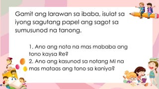 Gamit ang larawan sa ibaba, isulat sa
iyong sagutang papel ang sagot sa
sumusunod na tanong.
1. Ano ang nota na mas mababa ang
tono kaysa Re?
2. Ano ang kasunod sa notang MI na
mas mataas ang tono sa kaniya?
 