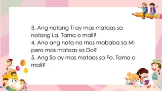 3. Ang notang Ti ay mas mataas sa
notang La. Tama o mali?
4. Ano ang nota na mas mababa sa MI
pero mas mataas sa Do?
5. Ang So ay mas mataas sa Fa. Tama o
mali?
 