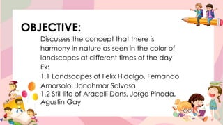 OBJECTIVE:
Discusses the concept that there is
harmony in nature as seen in the color of
landscapes at different times of the day
Ex:
1.1 Landscapes of Felix Hidalgo, Fernando
Amorsolo, Jonahmar Salvosa
1.2 Still life of Aracelli Dans, Jorge Pineda,
Agustin Gay
 