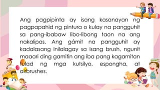 Ang pagpipinta ay isang kasanayan ng
pagpapahid ng pintura o kulay na pangguhit
sa pang-ibabaw libo-libong taon na ang
nakalipas. Ang gámit na pangguhit ay
kadalasang inilalagay sa isang brush, ngunit
maaari ding gamitin ang iba pang kagamitan
tulad ng mga kutsilyo, espongha, at
airbrushes.
 