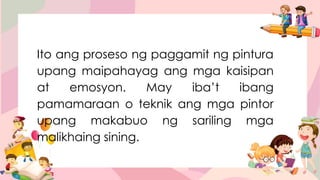Ito ang proseso ng paggamit ng pintura
upang maipahayag ang mga kaisipan
at emosyon. May iba’t ibang
pamamaraan o teknik ang mga pintor
upang makabuo ng sariling mga
malikhaing sining.
 