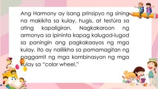 Ang Harmony ay isang prinsipyo ng sining
na makikita sa kulay, hugis, at testúra sa
ating kapaligiran. Nagkakaroon ng
armonya sa ipininta kapag kalugod-lugod
sa paningin ang pagkakaayos ng mga
kulay. Ito ay nalilikha sa pamamagitan ng
paggamit ng mga kombinasyon ng mga
kulay sa “color wheel.”
 